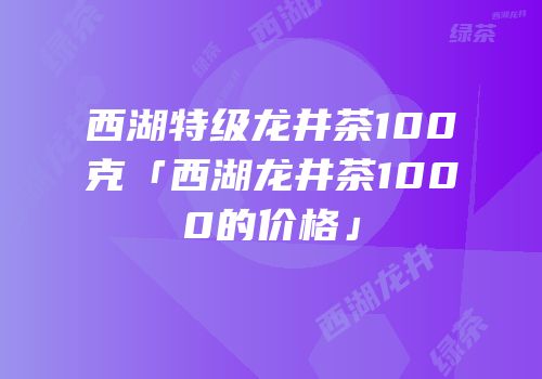 西湖特级龙井茶100克「西湖龙井茶1000的价格」