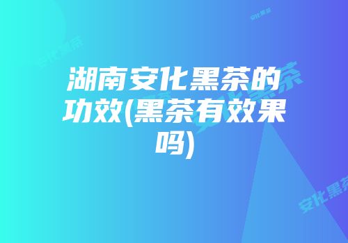 湖南安化黑茶的功效(黑茶有效果吗)