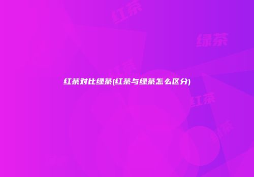 红茶对比绿茶(红茶与绿茶怎么区分)