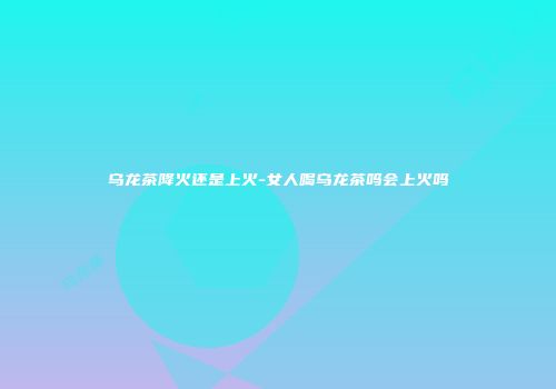 乌龙茶降火还是上火-女人喝乌龙茶吗会上火吗