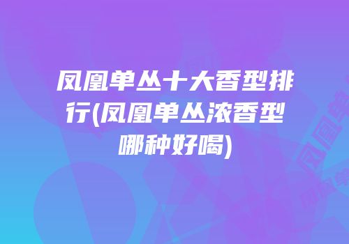 凤凰单丛十大香型排行(凤凰单丛浓香型哪种好喝)