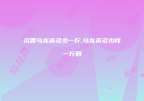 沉香乌龙茶多少一斤,乌龙茶多少钱一斤啊