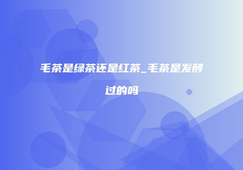 毛茶是绿茶还是红茶_毛茶是发酵过的吗
