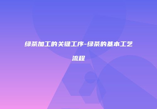 绿茶加工的关键工序-绿茶的基本工艺流程
