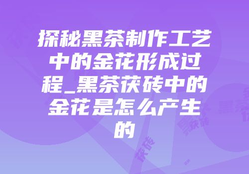 探秘黑茶制作工艺中的金花形成过程_黑茶茯砖中的金花是怎么产生的