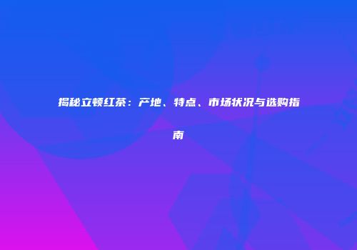 揭秘立顿红茶：产地、特点、市场状况与选购指南