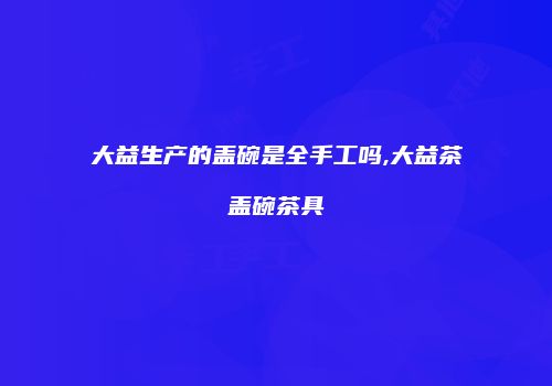 大益生产的盖碗是全手工吗,大益茶盖碗茶具