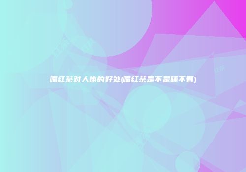喝红茶对人体的好处(喝红茶是不是睡不着)