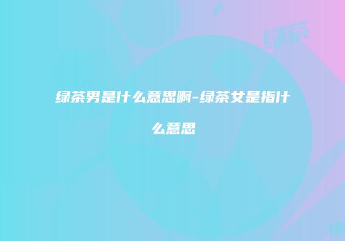 绿茶男是什么意思啊-绿茶女是指什么意思