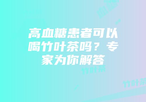 高血糖患者可以喝竹叶茶吗？专家为你解答