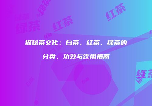 探秘茶文化：白茶、红茶、绿茶的分类、功效与饮用指南