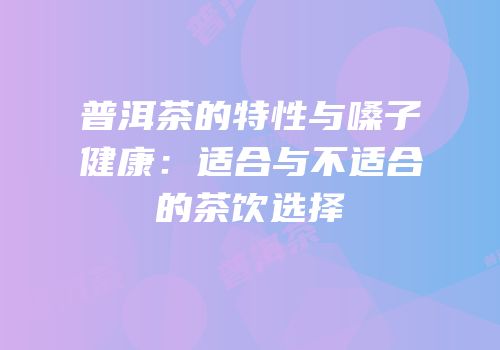 普洱茶的特性与嗓子健康：适合与不适合的茶饮选择