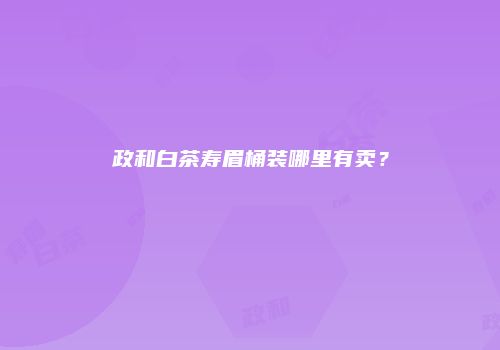 政和白茶寿眉桶装哪里有卖？