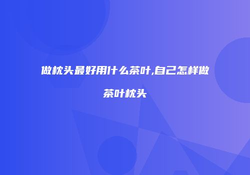 做枕头最好用什么茶叶,自己怎样做茶叶枕头