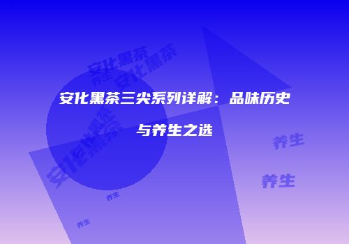 安化黑茶三尖系列详解：品味历史与养生之选