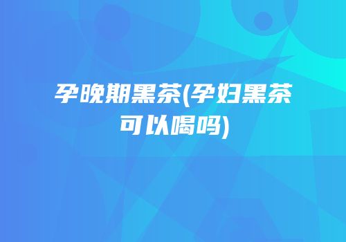 孕晚期黑茶(孕妇黑茶可以喝吗)