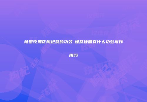 桂圆玫瑰花枸杞茶的功效-绿茶桂圆有什么功效与作用吗