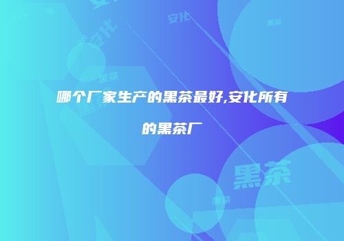 哪个厂家生产的黑茶最好,安化所有的黑茶厂