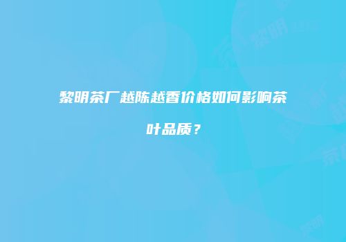 黎明茶厂越陈越香价格如何影响茶叶品质？