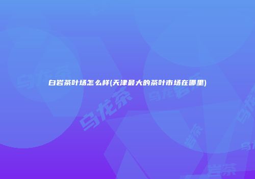 白岩茶叶场怎么样(天津最大的茶叶市场在哪里)