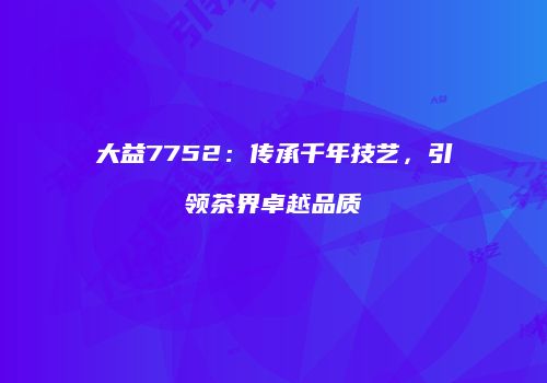 大益7752：传承千年技艺，引领茶界卓越品质