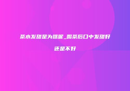 茶水发甜是为啥呢_喝茶后口中发甜好还是不好