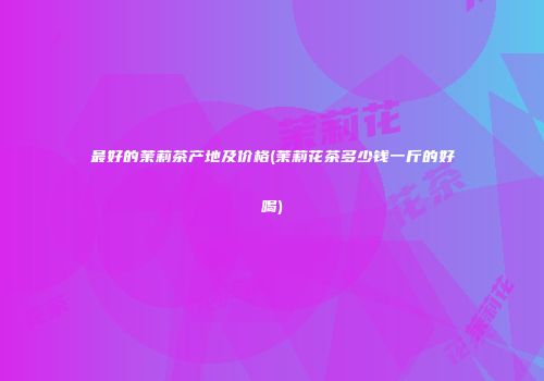 最好的茉莉茶产地及价格(茉莉花茶多少钱一斤的好喝)