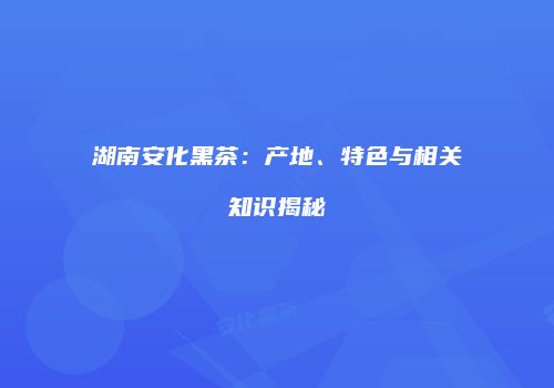湖南安化黑茶：产地、特色与相关知识揭秘