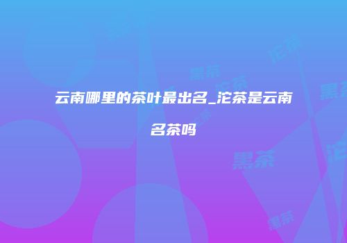 云南哪里的茶叶最出名_沱茶是云南名茶吗