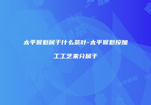 太平猴魁属于什么茶叶-太平猴魁按加工工艺来分属于