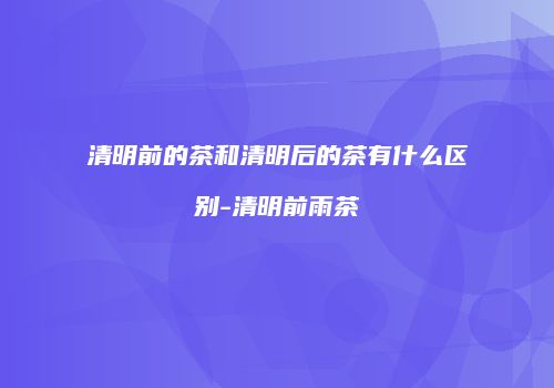 清明前的茶和清明后的茶有什么区别-清明前雨茶