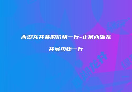 西湖龙井茶的价格一斤-正宗西湖龙井多少钱一斤
