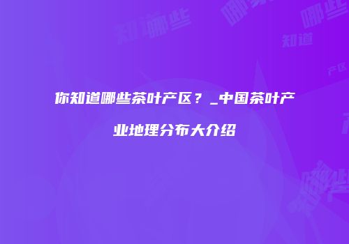 你知道哪些茶叶产区？_中国茶叶产业地理分布大介绍