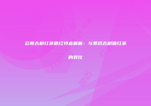 云南古树红茶晒红特点解析：与景迈古树晒红茶的对比