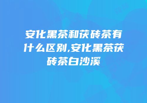 安化黑茶和茯砖茶有什么区别,安化黑茶茯砖茶白沙溪