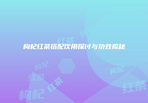 枸杞红茶搭配饮用探讨与功效揭秘