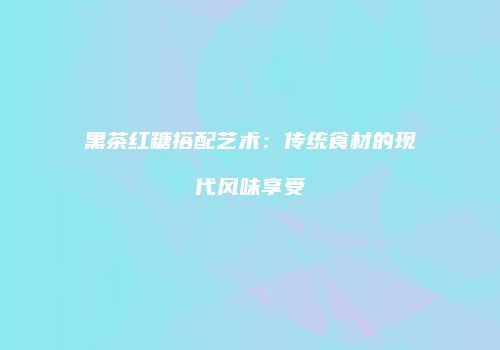 黑茶红糖搭配艺术：传统食材的现代风味享受