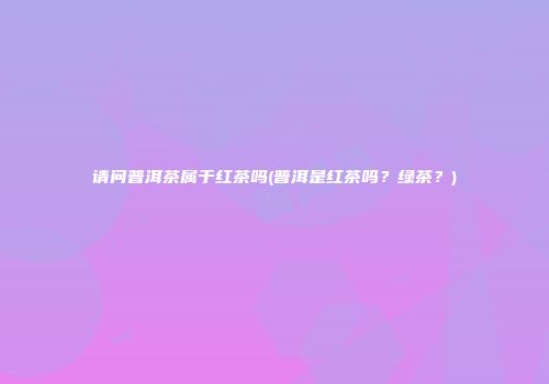 请问普洱茶属于红茶吗(普洱是红茶吗？绿茶？)