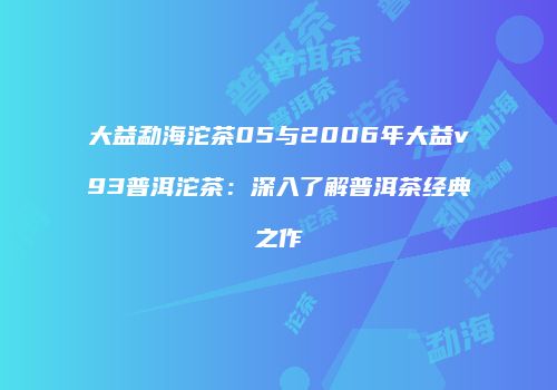 大益勐海沱茶05与2006年大益v93普洱沱茶：深入了解普洱茶经典之作