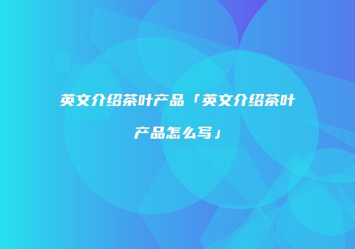 英文介绍茶叶产品「英文介绍茶叶产品怎么写」
