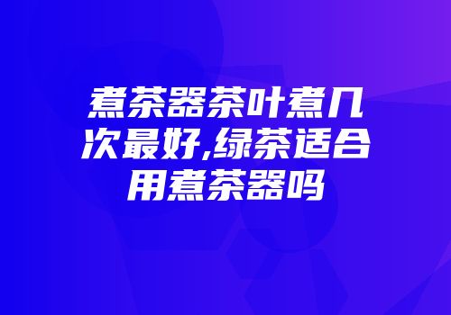 煮茶器茶叶煮几次最好,绿茶适合用煮茶器吗