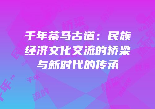 千年茶马古道：民族经济文化交流的桥梁与新时代的传承