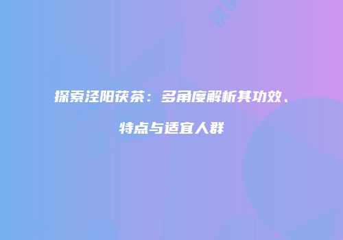 探索泾阳茯茶：多角度解析其功效、特点与适宜人群