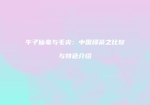 午子仙毫与毛尖：中国绿茶之比较与特色介绍