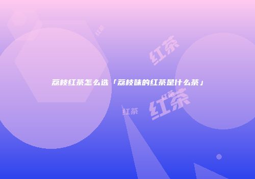 荔枝红茶怎么选「荔枝味的红茶是什么茶」