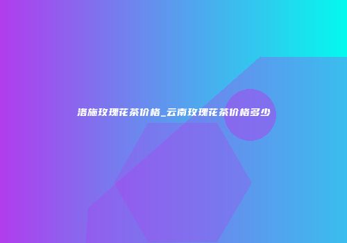 洛施玫瑰花茶价格_云南玫瑰花茶价格多少