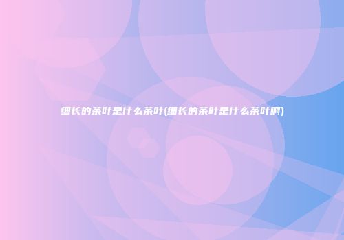 细长的茶叶是什么茶叶(细长的茶叶是什么茶叶啊)