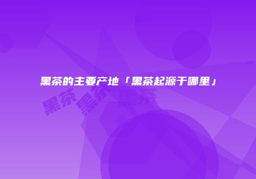 黑茶的主要产地「黑茶起源于哪里」