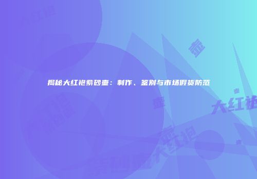 揭秘大红袍紫砂壶：制作、鉴别与市场假货防范