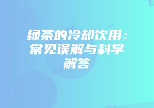 绿茶的冷却饮用：常见误解与科学解答